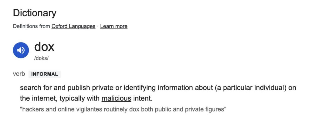 dox
/d?ks/
verbinformal
search for and publish private or identifying information about (a particular individual) on the internet, typically with malicious intent.
"hackers and online vigilantes routinely dox both public and private figures"